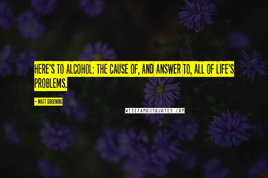 Matt Groening Quotes: Here's to alcohol: the cause of, and answer to, all of life's problems.