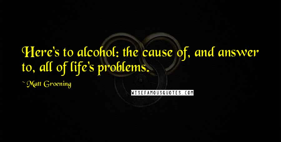 Matt Groening Quotes: Here's to alcohol: the cause of, and answer to, all of life's problems.