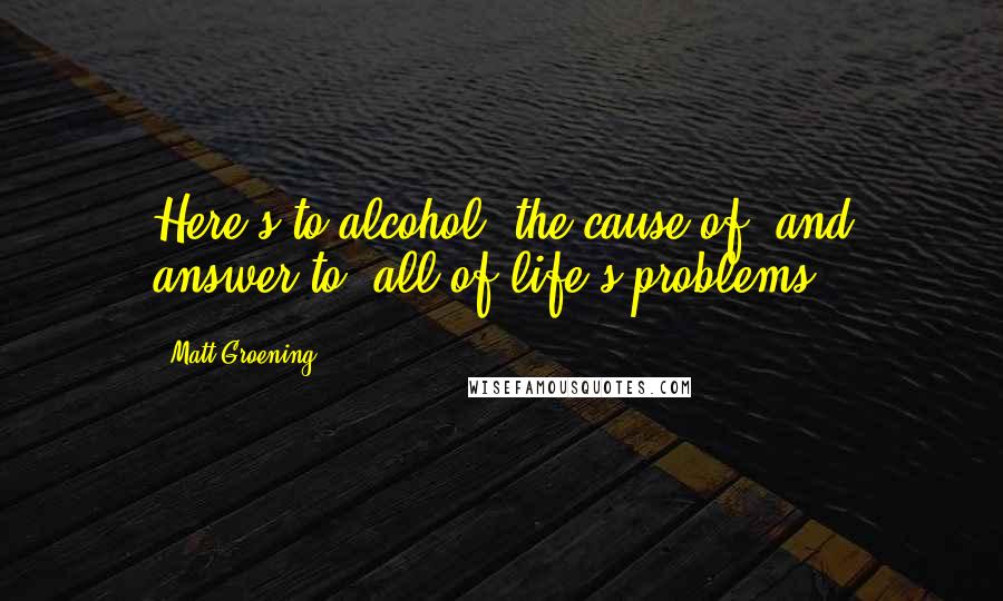 Matt Groening Quotes: Here's to alcohol: the cause of, and answer to, all of life's problems.