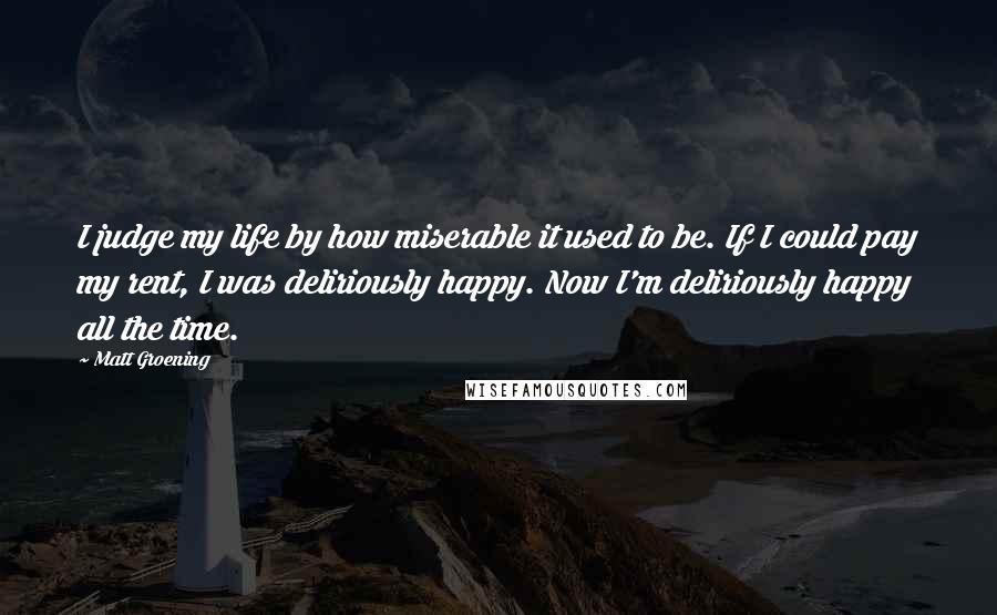 Matt Groening Quotes: I judge my life by how miserable it used to be. If I could pay my rent, I was deliriously happy. Now I'm deliriously happy all the time.