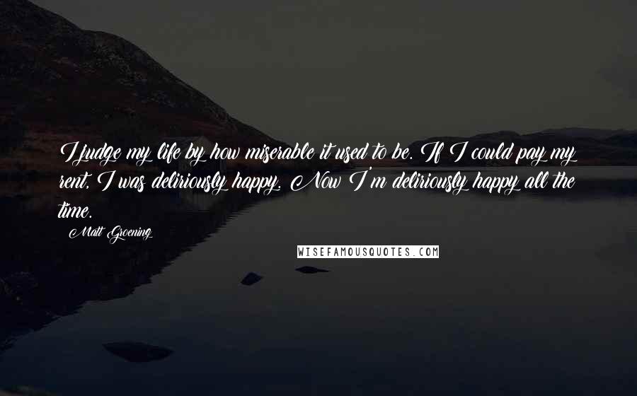 Matt Groening Quotes: I judge my life by how miserable it used to be. If I could pay my rent, I was deliriously happy. Now I'm deliriously happy all the time.