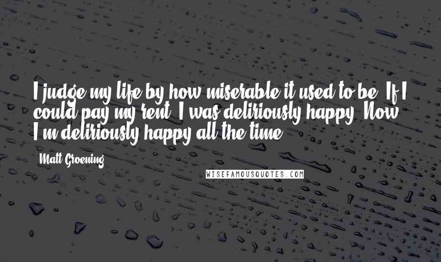 Matt Groening Quotes: I judge my life by how miserable it used to be. If I could pay my rent, I was deliriously happy. Now I'm deliriously happy all the time.