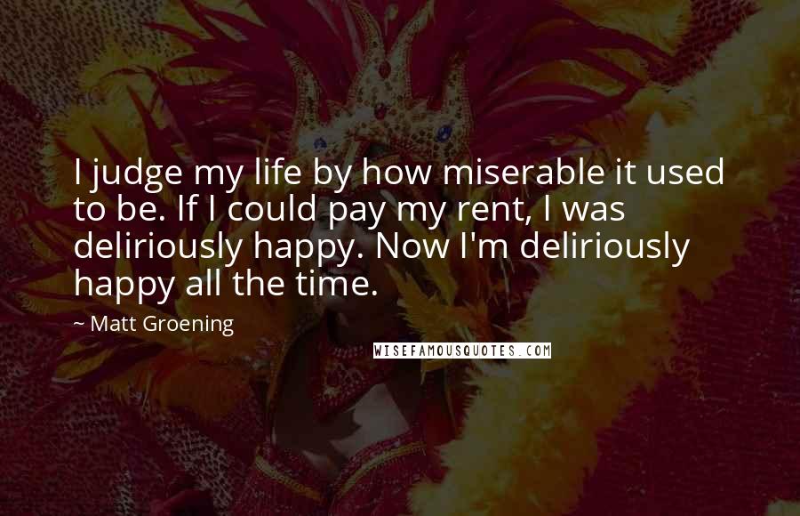 Matt Groening Quotes: I judge my life by how miserable it used to be. If I could pay my rent, I was deliriously happy. Now I'm deliriously happy all the time.