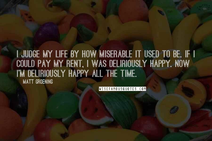 Matt Groening Quotes: I judge my life by how miserable it used to be. If I could pay my rent, I was deliriously happy. Now I'm deliriously happy all the time.