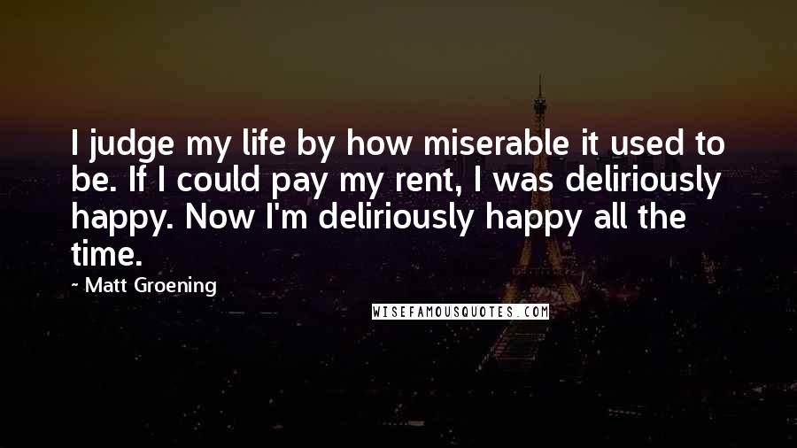 Matt Groening Quotes: I judge my life by how miserable it used to be. If I could pay my rent, I was deliriously happy. Now I'm deliriously happy all the time.