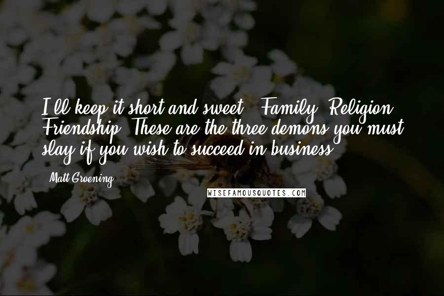 Matt Groening Quotes: I'll keep it short and sweet - Family. Religion. Friendship. These are the three demons you must slay if you wish to succeed in business.