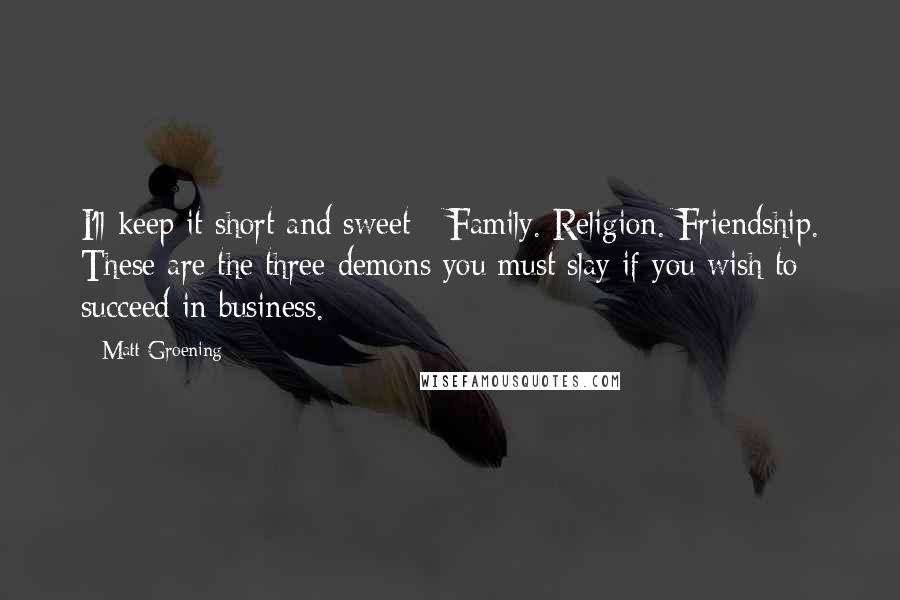 Matt Groening Quotes: I'll keep it short and sweet - Family. Religion. Friendship. These are the three demons you must slay if you wish to succeed in business.