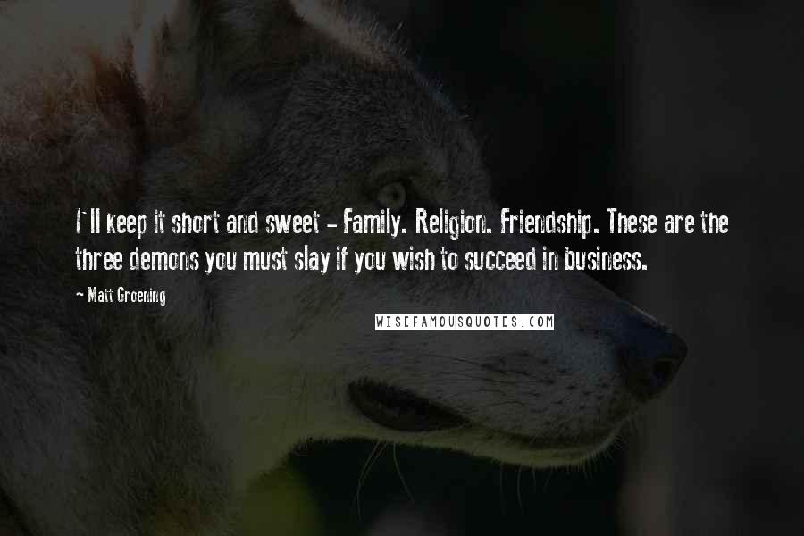 Matt Groening Quotes: I'll keep it short and sweet - Family. Religion. Friendship. These are the three demons you must slay if you wish to succeed in business.