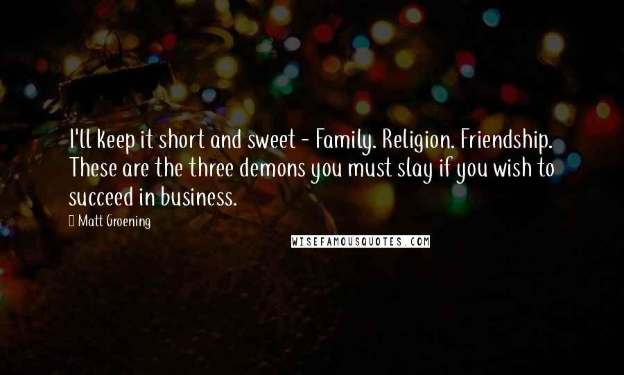 Matt Groening Quotes: I'll keep it short and sweet - Family. Religion. Friendship. These are the three demons you must slay if you wish to succeed in business.