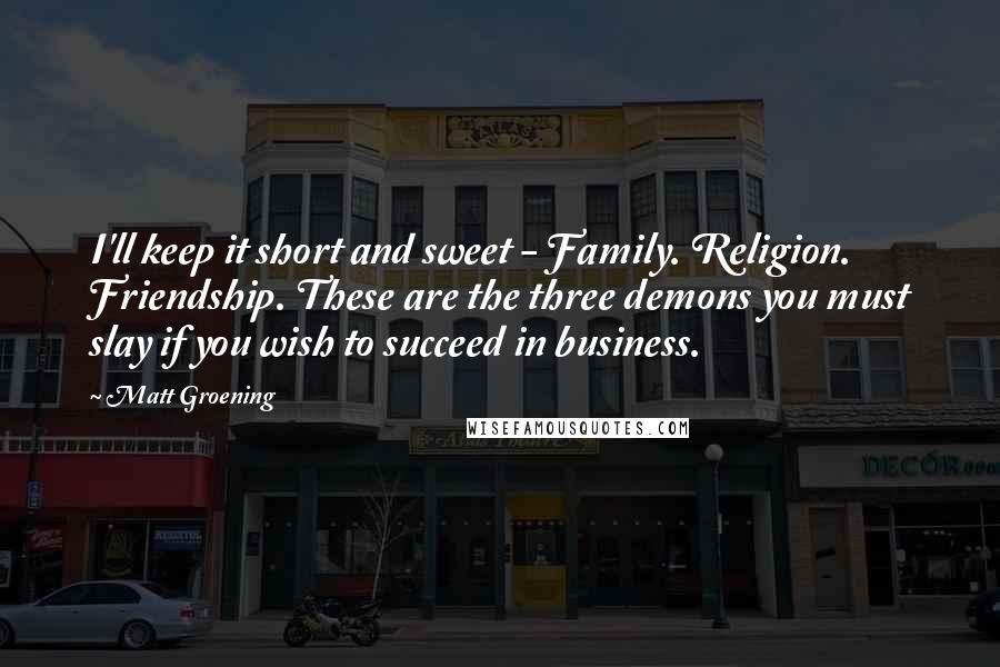 Matt Groening Quotes: I'll keep it short and sweet - Family. Religion. Friendship. These are the three demons you must slay if you wish to succeed in business.