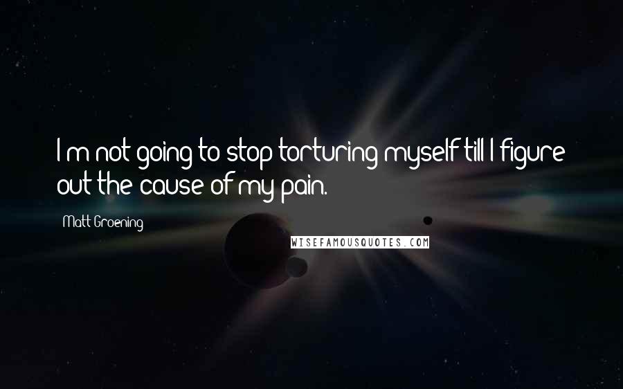 Matt Groening Quotes: I'm not going to stop torturing myself till I figure out the cause of my pain.