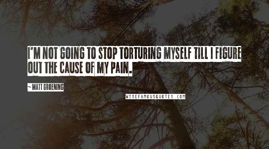 Matt Groening Quotes: I'm not going to stop torturing myself till I figure out the cause of my pain.