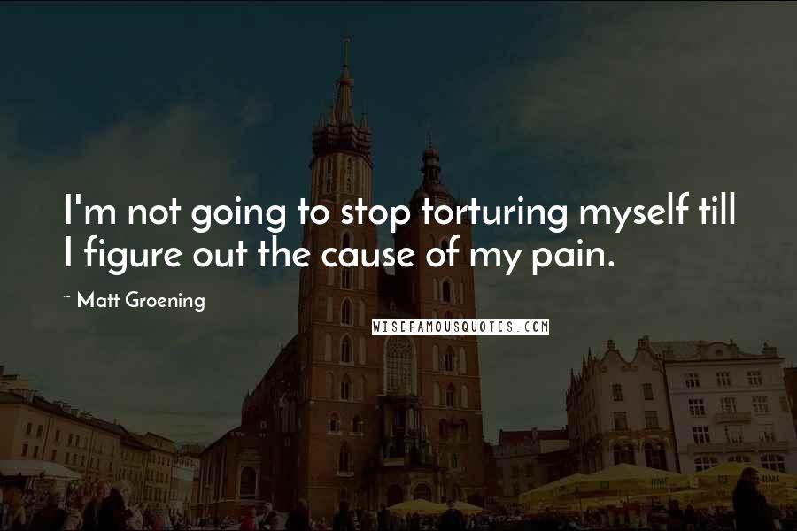 Matt Groening Quotes: I'm not going to stop torturing myself till I figure out the cause of my pain.