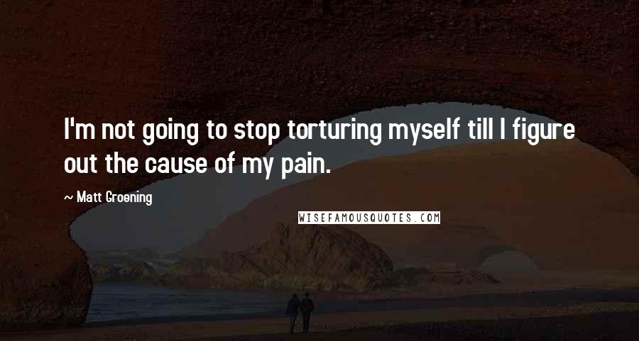 Matt Groening Quotes: I'm not going to stop torturing myself till I figure out the cause of my pain.