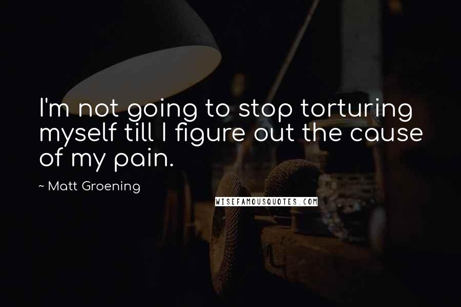 Matt Groening Quotes: I'm not going to stop torturing myself till I figure out the cause of my pain.