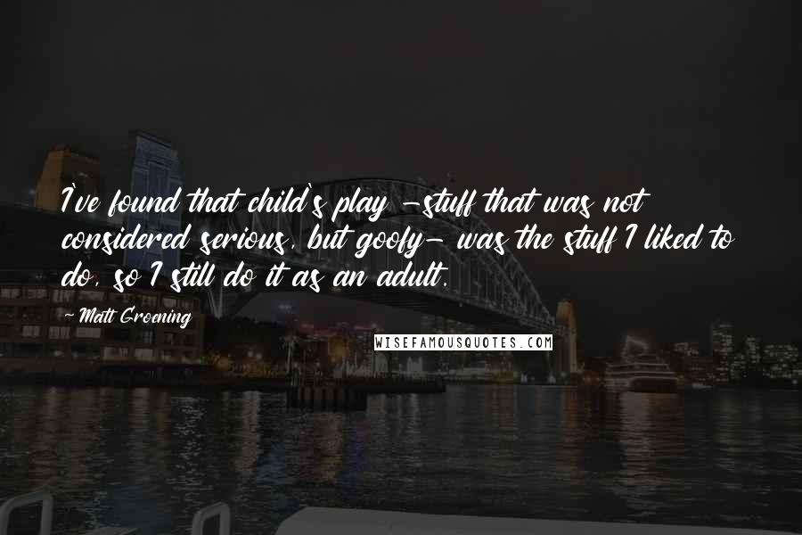 Matt Groening Quotes: I've found that child's play -stuff that was not considered serious, but goofy- was the stuff I liked to do, so I still do it as an adult.