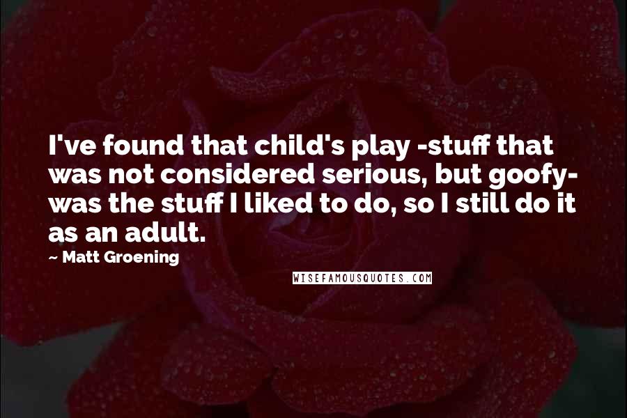 Matt Groening Quotes: I've found that child's play -stuff that was not considered serious, but goofy- was the stuff I liked to do, so I still do it as an adult.