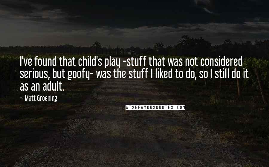 Matt Groening Quotes: I've found that child's play -stuff that was not considered serious, but goofy- was the stuff I liked to do, so I still do it as an adult.