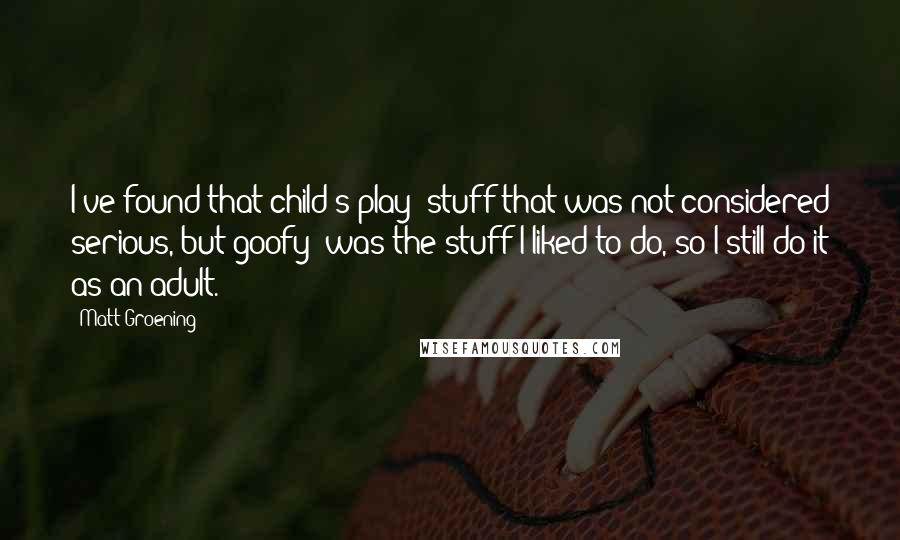 Matt Groening Quotes: I've found that child's play -stuff that was not considered serious, but goofy- was the stuff I liked to do, so I still do it as an adult.