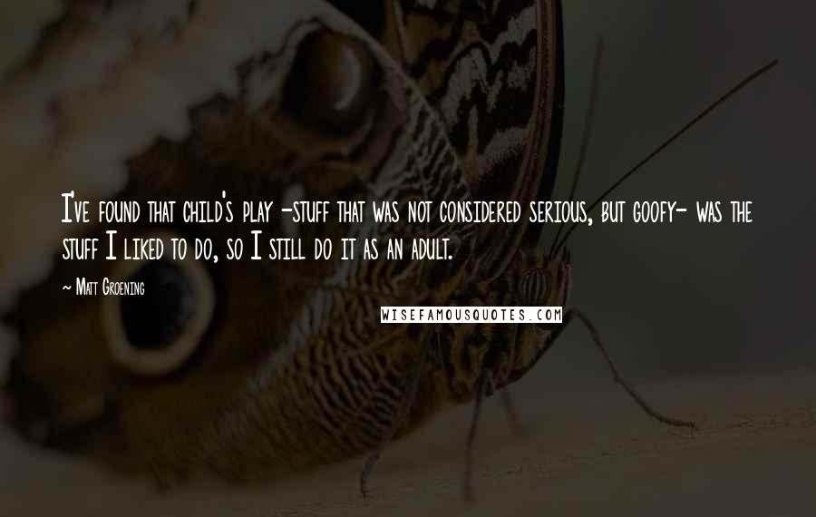 Matt Groening Quotes: I've found that child's play -stuff that was not considered serious, but goofy- was the stuff I liked to do, so I still do it as an adult.