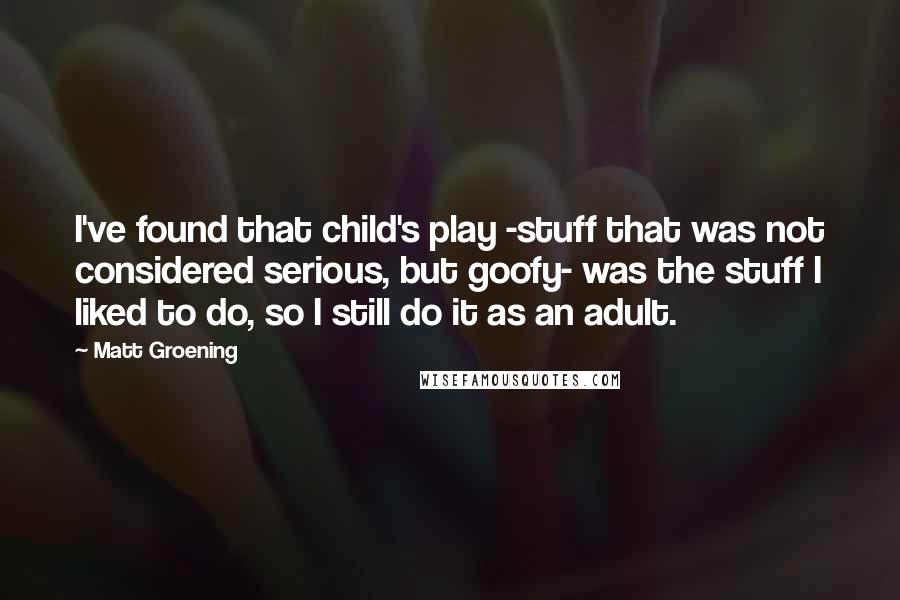 Matt Groening Quotes: I've found that child's play -stuff that was not considered serious, but goofy- was the stuff I liked to do, so I still do it as an adult.