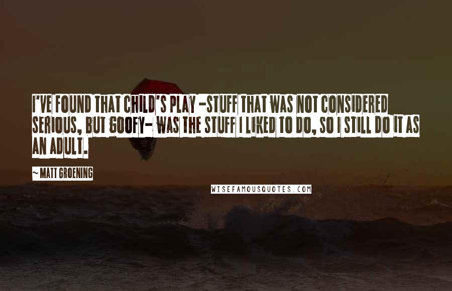 Matt Groening Quotes: I've found that child's play -stuff that was not considered serious, but goofy- was the stuff I liked to do, so I still do it as an adult.