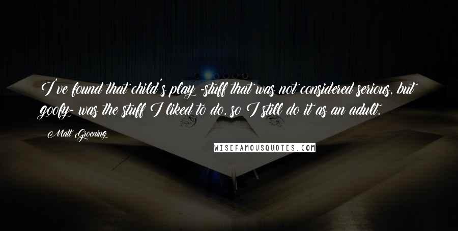 Matt Groening Quotes: I've found that child's play -stuff that was not considered serious, but goofy- was the stuff I liked to do, so I still do it as an adult.