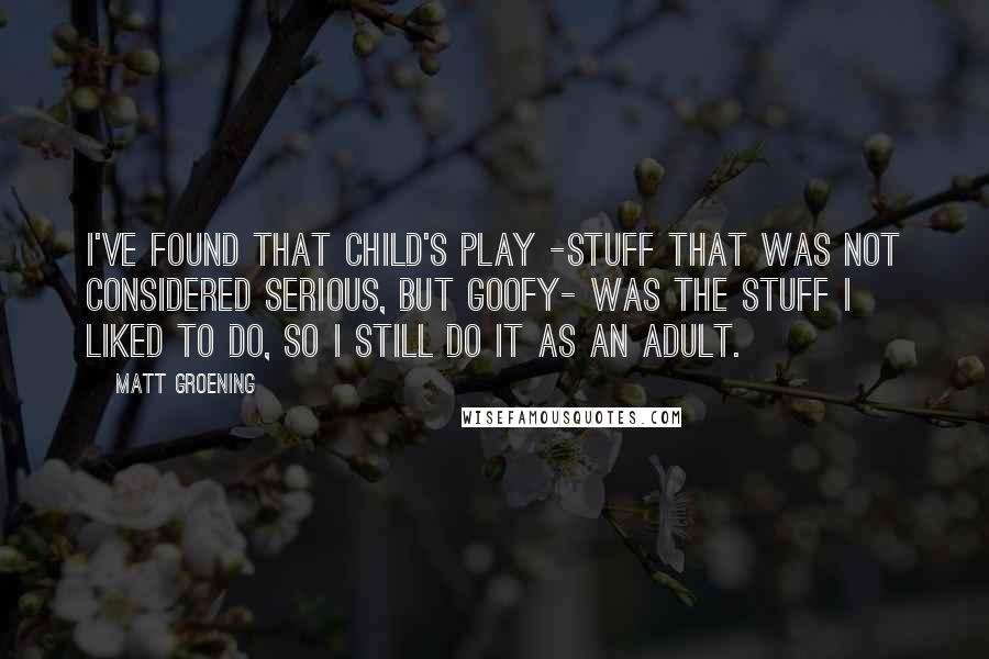 Matt Groening Quotes: I've found that child's play -stuff that was not considered serious, but goofy- was the stuff I liked to do, so I still do it as an adult.