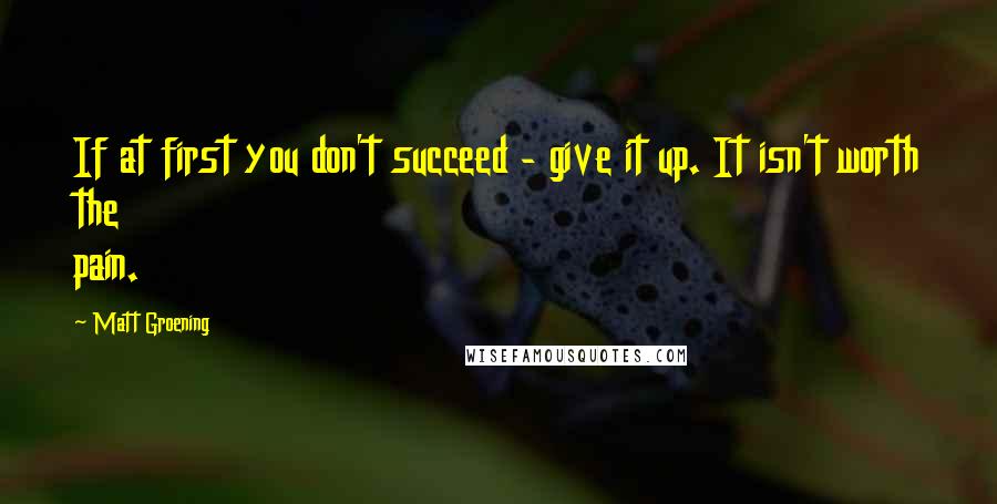 Matt Groening Quotes: If at first you don't succeed - give it up. It isn't worth the pain.
