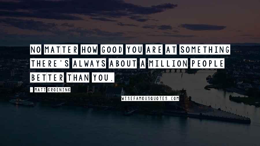 Matt Groening Quotes: No matter how good you are at something there's always about a million people better than you.
