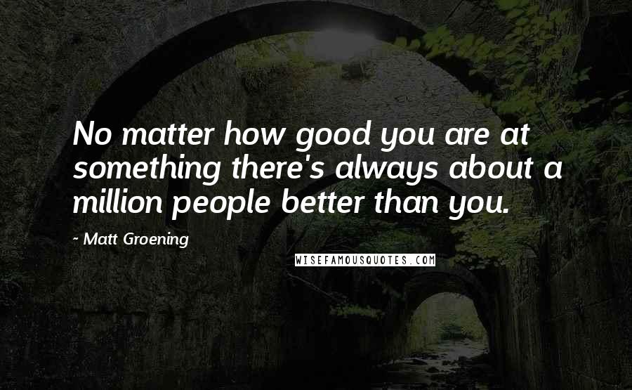 Matt Groening Quotes: No matter how good you are at something there's always about a million people better than you.