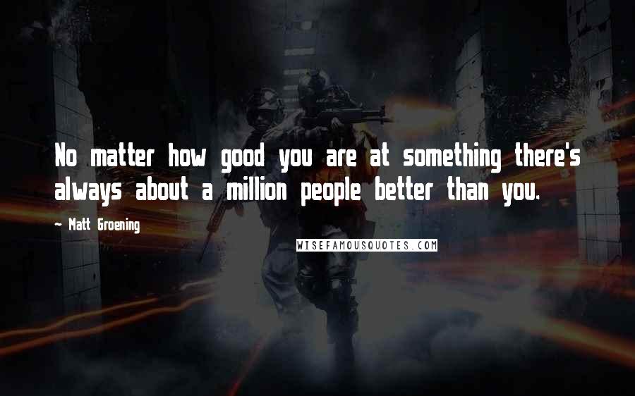 Matt Groening Quotes: No matter how good you are at something there's always about a million people better than you.