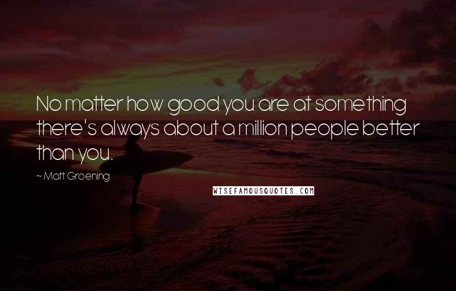 Matt Groening Quotes: No matter how good you are at something there's always about a million people better than you.