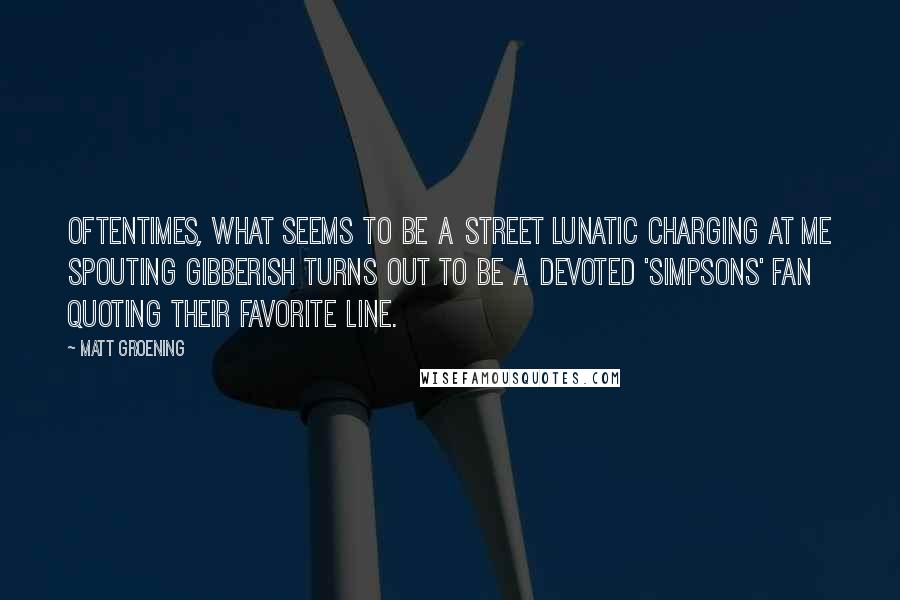 Matt Groening Quotes: Oftentimes, what seems to be a street lunatic charging at me spouting gibberish turns out to be a devoted 'Simpsons' fan quoting their favorite line.