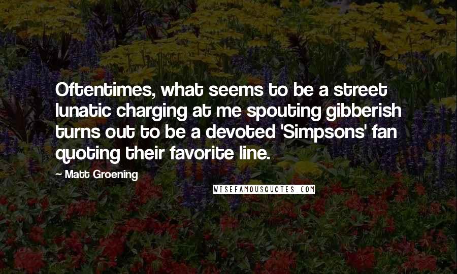 Matt Groening Quotes: Oftentimes, what seems to be a street lunatic charging at me spouting gibberish turns out to be a devoted 'Simpsons' fan quoting their favorite line.