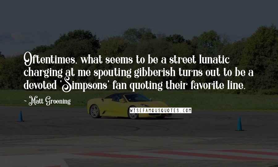Matt Groening Quotes: Oftentimes, what seems to be a street lunatic charging at me spouting gibberish turns out to be a devoted 'Simpsons' fan quoting their favorite line.
