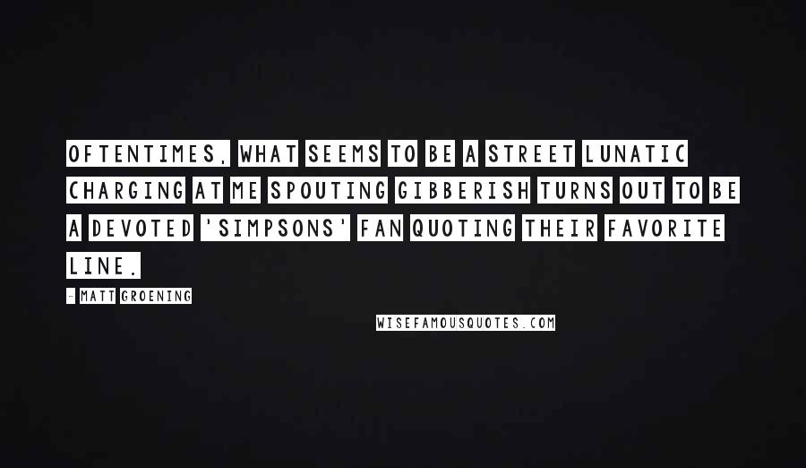 Matt Groening Quotes: Oftentimes, what seems to be a street lunatic charging at me spouting gibberish turns out to be a devoted 'Simpsons' fan quoting their favorite line.