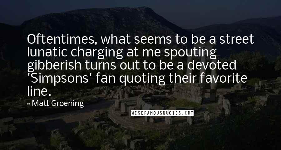 Matt Groening Quotes: Oftentimes, what seems to be a street lunatic charging at me spouting gibberish turns out to be a devoted 'Simpsons' fan quoting their favorite line.