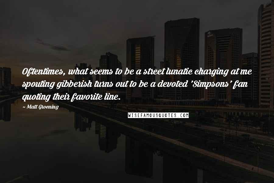 Matt Groening Quotes: Oftentimes, what seems to be a street lunatic charging at me spouting gibberish turns out to be a devoted 'Simpsons' fan quoting their favorite line.