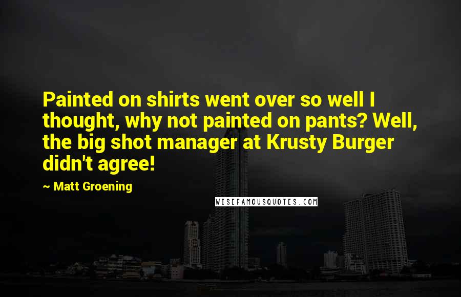 Matt Groening Quotes: Painted on shirts went over so well I thought, why not painted on pants? Well, the big shot manager at Krusty Burger didn't agree!