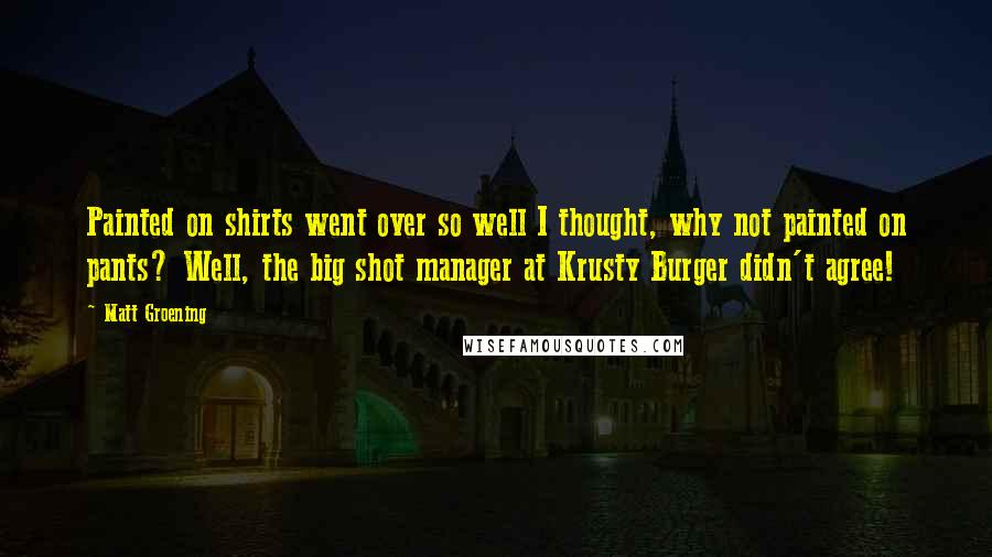 Matt Groening Quotes: Painted on shirts went over so well I thought, why not painted on pants? Well, the big shot manager at Krusty Burger didn't agree!