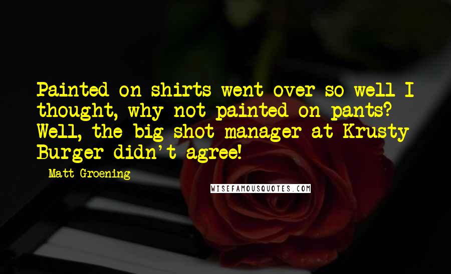 Matt Groening Quotes: Painted on shirts went over so well I thought, why not painted on pants? Well, the big shot manager at Krusty Burger didn't agree!