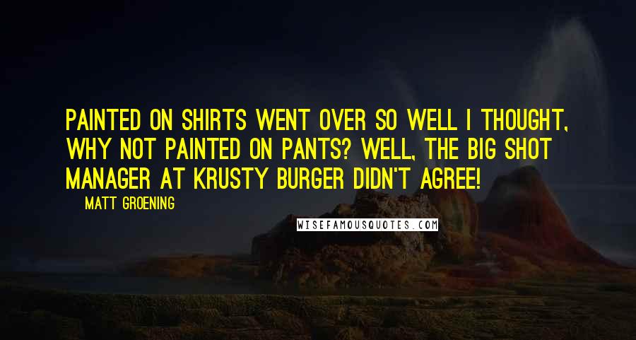 Matt Groening Quotes: Painted on shirts went over so well I thought, why not painted on pants? Well, the big shot manager at Krusty Burger didn't agree!