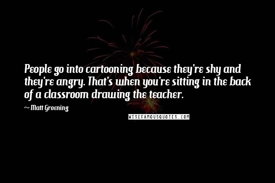 Matt Groening Quotes: People go into cartooning because they're shy and they're angry. That's when you're sitting in the back of a classroom drawing the teacher.