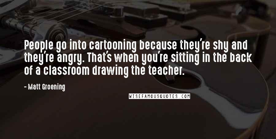 Matt Groening Quotes: People go into cartooning because they're shy and they're angry. That's when you're sitting in the back of a classroom drawing the teacher.
