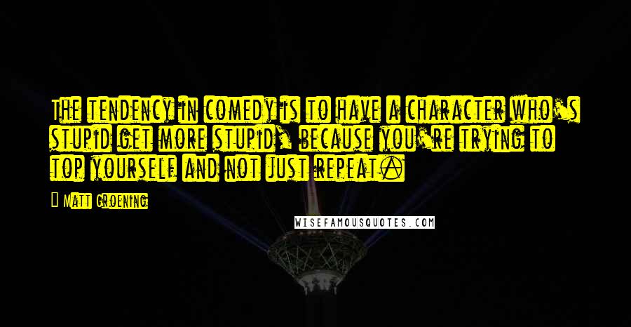 Matt Groening Quotes: The tendency in comedy is to have a character who's stupid get more stupid, because you're trying to top yourself and not just repeat.