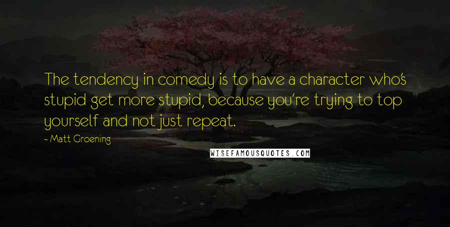 Matt Groening Quotes: The tendency in comedy is to have a character who's stupid get more stupid, because you're trying to top yourself and not just repeat.