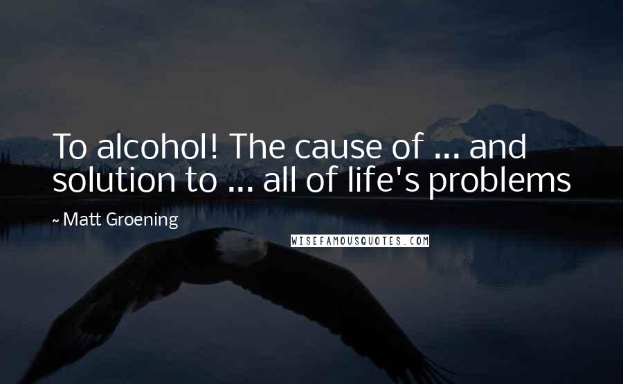 Matt Groening Quotes: To alcohol! The cause of ... and solution to ... all of life's problems