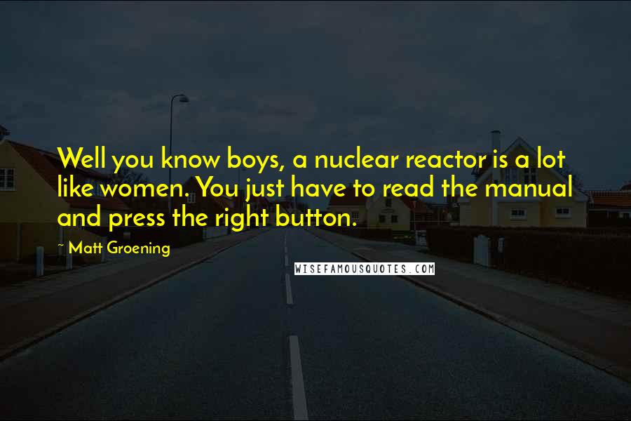 Matt Groening Quotes: Well you know boys, a nuclear reactor is a lot like women. You just have to read the manual and press the right button.