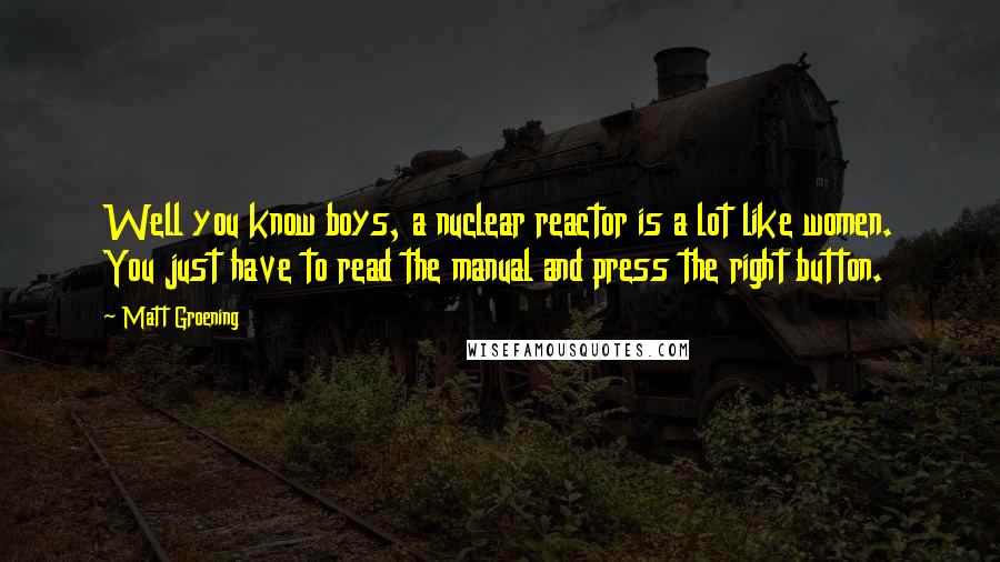 Matt Groening Quotes: Well you know boys, a nuclear reactor is a lot like women. You just have to read the manual and press the right button.